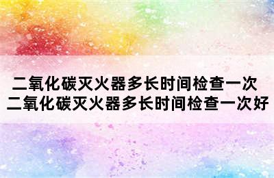 二氧化碳灭火器多长时间检查一次 二氧化碳灭火器多长时间检查一次好